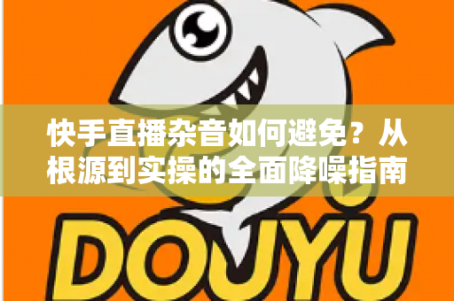 快手直播杂音如何避免？从根源到实操的全面降噪指南