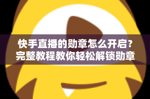 快手直播的勋章怎么开启？完整教程教你轻松解锁勋章功能，提升直播间互动与人气