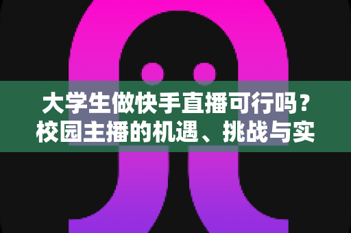 大学生做快手直播可行吗？校园主播的机遇、挑战与实战指南全解析