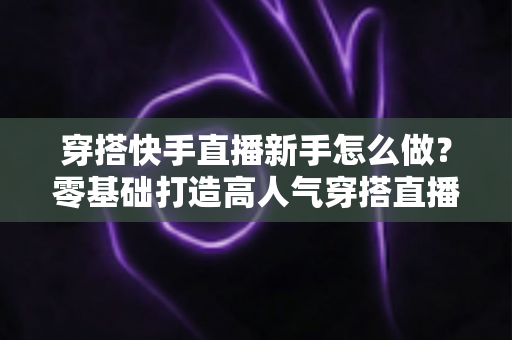 穿搭快手直播新手怎么做？零基础打造高人气穿搭直播间的实战指南