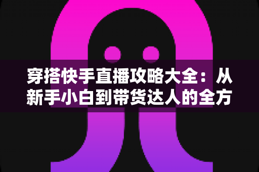 穿搭快手直播攻略大全：从新手小白到带货达人的全方位实战指南