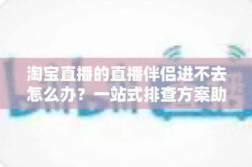 淘宝直播的直播伴侣进不去怎么办？一站式排查方案助你快速恢复直播
