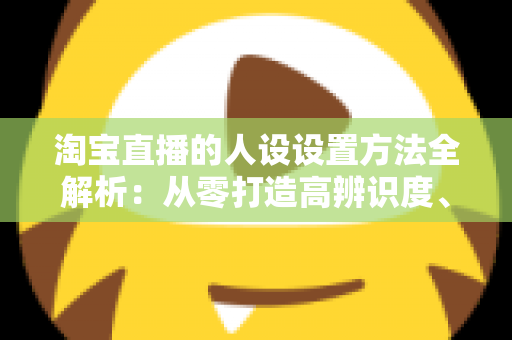 淘宝直播的人设设置方法全解析：从零打造高辨识度、高转化主播形象