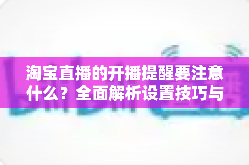 淘宝直播的开播提醒要注意什么？全面解析设置技巧与避坑指南，助你精准触达粉丝、提升直播间人气