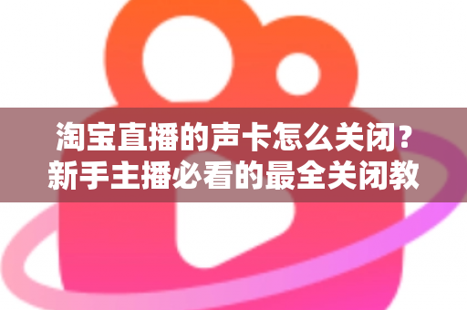 淘宝直播的声卡怎么关闭？新手主播必看的最全关闭教程与实操指南