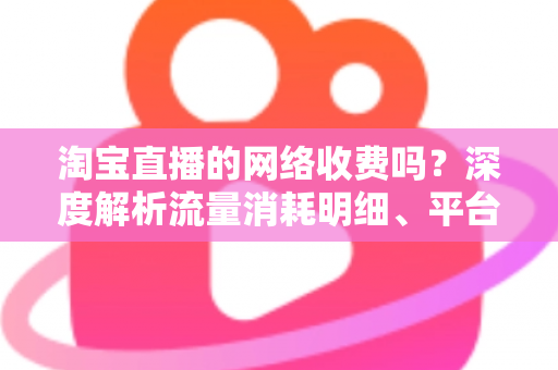 淘宝直播的网络收费吗？深度解析流量消耗明细、平台收费模式与省流量实用指南