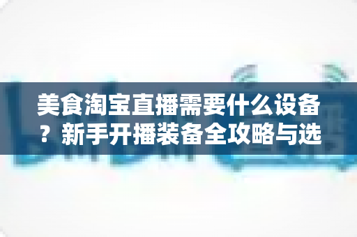 美食淘宝直播需要什么设备？新手开播装备全攻略与选购避坑指南