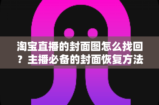 淘宝直播的封面图怎么找回？主播必备的封面恢复方法与防丢失全攻略