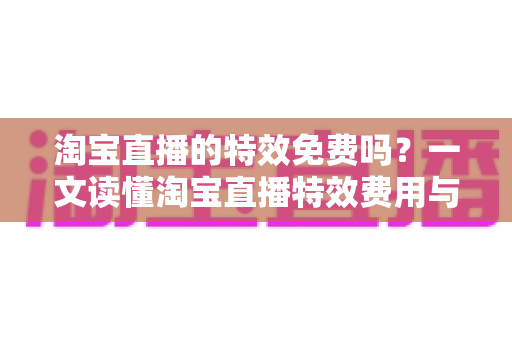 淘宝直播的特效免费吗？一文读懂淘宝直播特效费用与使用技巧全指南