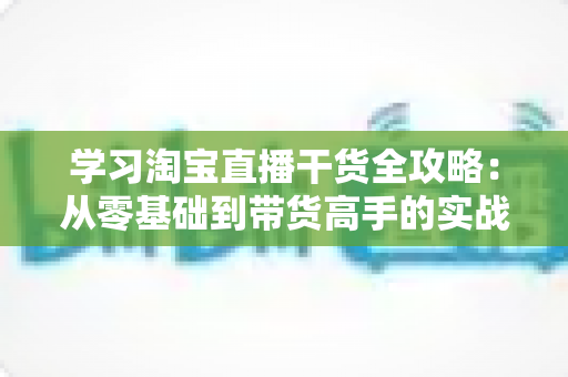 学习淘宝直播干货全攻略:从零基础到带货高手的实战指南 学习淘宝直播干货全攻略:从零基础到带货高手的实战指南