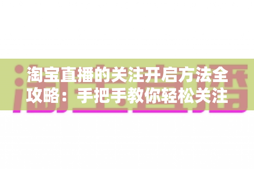 淘宝直播的关注开启方法全攻略：手把手教你轻松关注主播，不错过任何精彩直播与专属福利