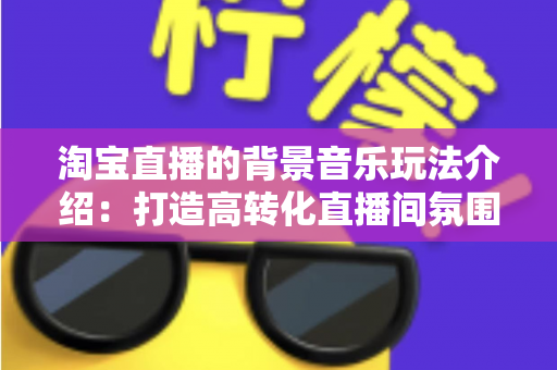 淘宝直播的背景音乐玩法介绍：打造高转化直播间氛围的实战指南