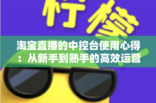 淘宝直播的中控台使用心得：从新手到熟手的高效运营实战指南