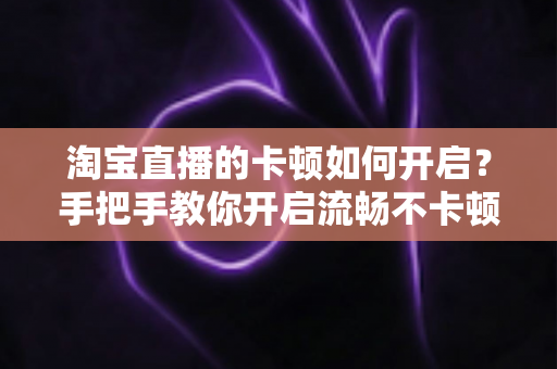 淘宝直播的卡顿如何开启？手把手教你开启流畅不卡顿的淘宝直播体验