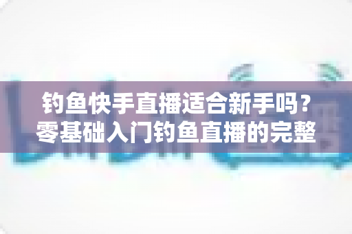 钓鱼快手直播适合新手吗?零基础入门钓鱼直播的完整指南与真实分析 钓鱼快手直播适合新手吗?零基础入门钓鱼直播的完整指南与真实分析