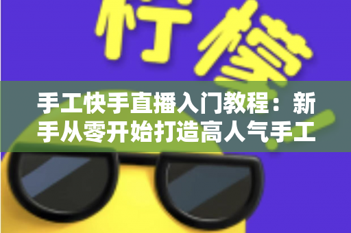 手工快手直播入门教程：新手从零开始打造高人气手工直播间的完全指南