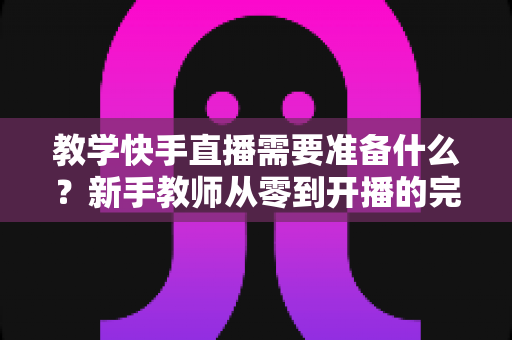教学快手直播需要准备什么？新手教师从零到开播的完整准备清单与实战指南