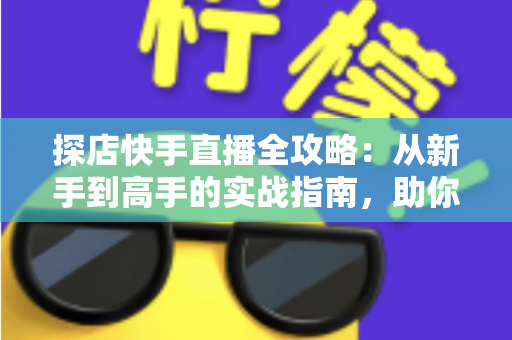 探店快手直播全攻略：从新手到高手的实战指南，助你打造爆款探店直播间
