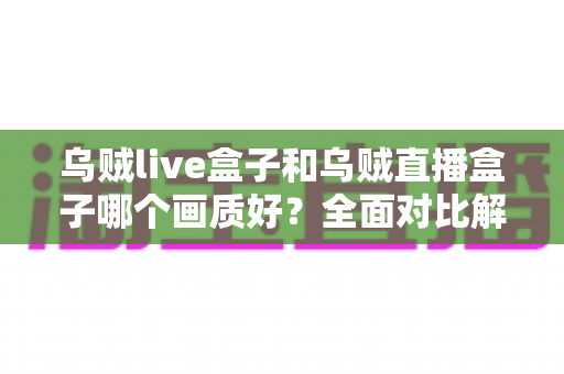 乌贼live盒子和乌贼直播盒子哪个画质好？全面对比解析，帮你选出真正的高清观影利器