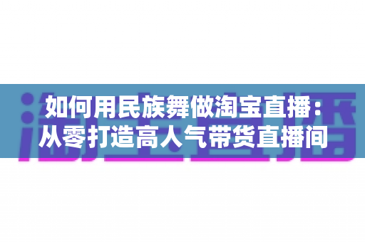 如何用民族舞做淘宝直播：从零打造高人气带货直播间的完整实战指南