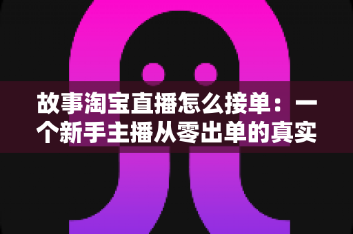 故事淘宝直播怎么接单：一个新手主播从零出单的真实经历与完整接单攻略