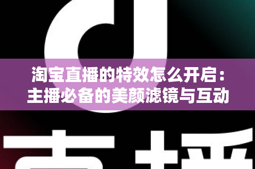 淘宝直播的特效怎么开启：主播必备的美颜滤镜与互动特效开启全攻略