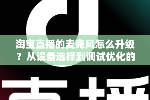淘宝直播的麦克风怎么升级？从设备选择到调试优化的完整音质提升攻略