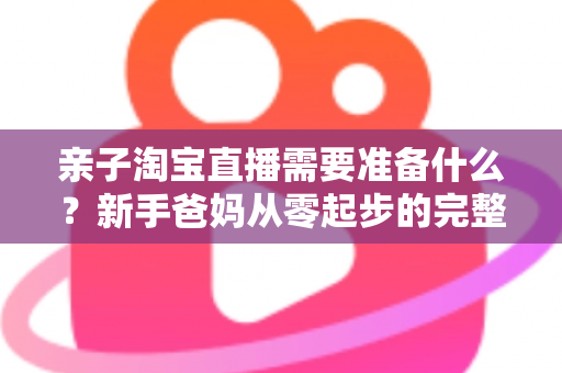 亲子淘宝直播需要准备什么?新手爸妈从零起步的完整筹备指南 亲子淘宝直播需要准备什么?新手爸妈从零起步的完整筹备指南