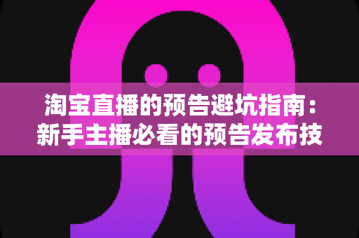淘宝直播的预告避坑指南：新手主播必看的预告发布技巧与常见误区全解析