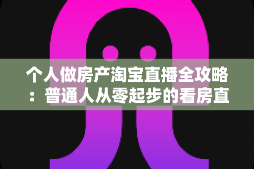 个人做房产淘宝直播全攻略：普通人从零起步的看房直播实操指南