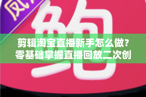 剪辑淘宝直播新手怎么做？零基础掌握直播回放二次创作与流量增长的实战攻略
