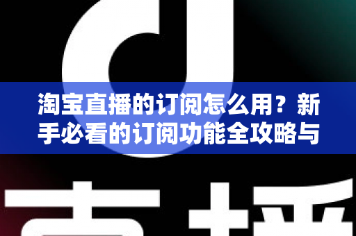 淘宝直播的订阅怎么用？新手必看的订阅功能全攻略与运营技巧