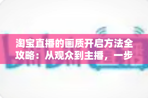 淘宝直播的画质开启方法全攻略：从观众到主播，一步步解锁高清流畅的直播新体验
