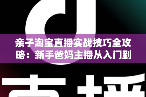 亲子淘宝直播实战技巧全攻略:新手爸妈主播从入门到高转化的带货指南 亲子淘宝直播实战技巧全攻略:新手爸妈主播从入门到高转化的带货指南