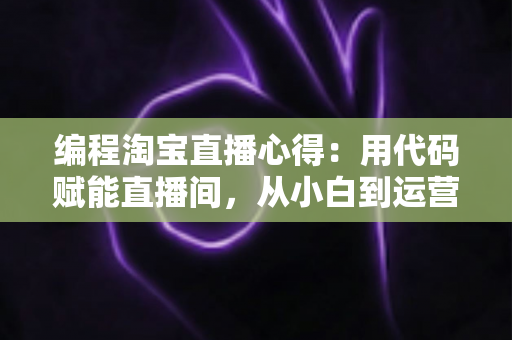 编程淘宝直播心得：用代码赋能直播间，从小白到运营高手的全栈实战指南