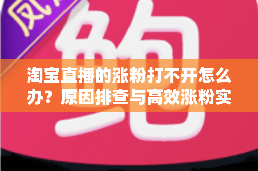 淘宝直播的涨粉打不开怎么办？原因排查与高效涨粉实操指南