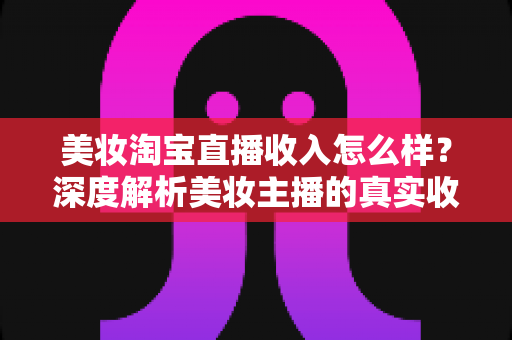 美妆淘宝直播收入怎么样?深度解析美妆主播的真实收入水平与变现潜力 美妆淘宝直播收入怎么样?深度解析美妆主播的真实收入水平与变现潜力