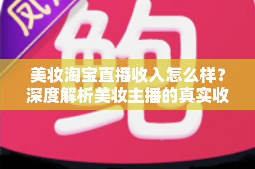 美妆淘宝直播收入怎么样?深度解析美妆主播的真实收入水平与变现潜力 美妆淘宝直播收入怎么样?深度解析美妆主播的真实收入水平与变现潜力