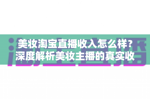 美妆淘宝直播收入怎么样？深度解析美妆主播的真实收入水平与变现潜力