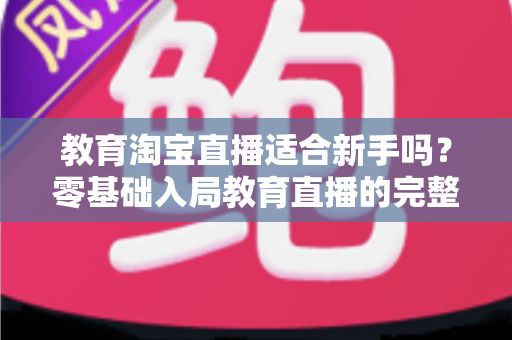 教育淘宝直播适合新手吗?零基础入局教育直播的完整指南与实战攻略 教育淘宝直播适合新手吗?零基础入局教育直播的完整指南与实战攻略