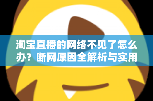 淘宝直播的网络不见了怎么办？断网原因全解析与实用解决方案大全