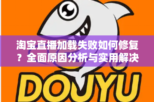 淘宝直播加载失败如何修复？全面原因分析与实用解决方案指南