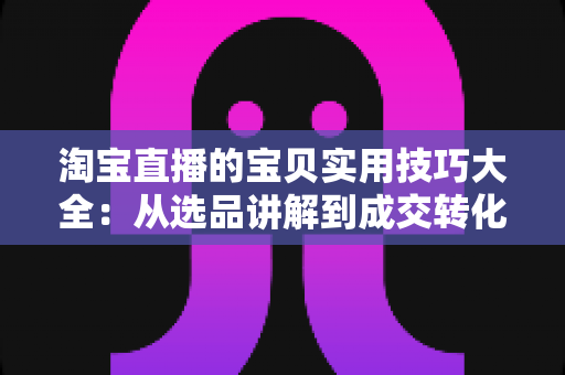 淘宝直播的宝贝实用技巧大全:从选品讲解到成交转化的实战指南 淘宝直播的宝贝实用技巧大全:从选品讲解到成交转化的实战指南