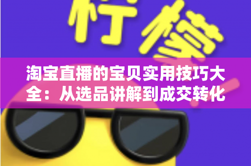 淘宝直播的宝贝实用技巧大全：从选品讲解到成交转化的实战指南
