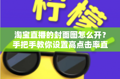 淘宝直播的封面图怎么开？手把手教你设置高点击率直播封面的完整指南