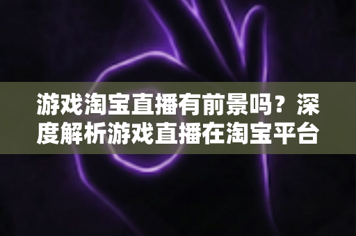 游戏淘宝直播有前景吗？深度解析游戏直播在淘宝平台的变现机遇、实战策略与未来趋势