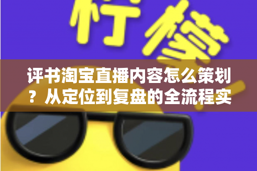评书淘宝直播内容怎么策划？从定位到复盘的全流程实战策划指南
