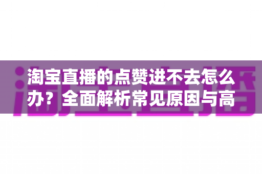 淘宝直播的点赞进不去怎么办?全面解析常见原因与高效解决方法 淘宝直播的点赞进不去怎么办?全面解析常见原因与高效解决方法