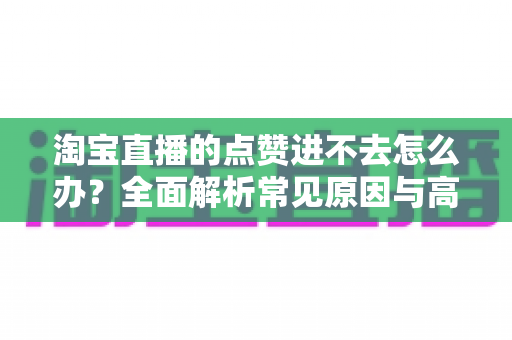 淘宝直播的点赞进不去怎么办？全面解析常见原因与高效解决方法
