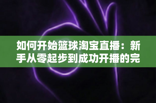 如何开始篮球淘宝直播：新手从零起步到成功开播的完整实战指南